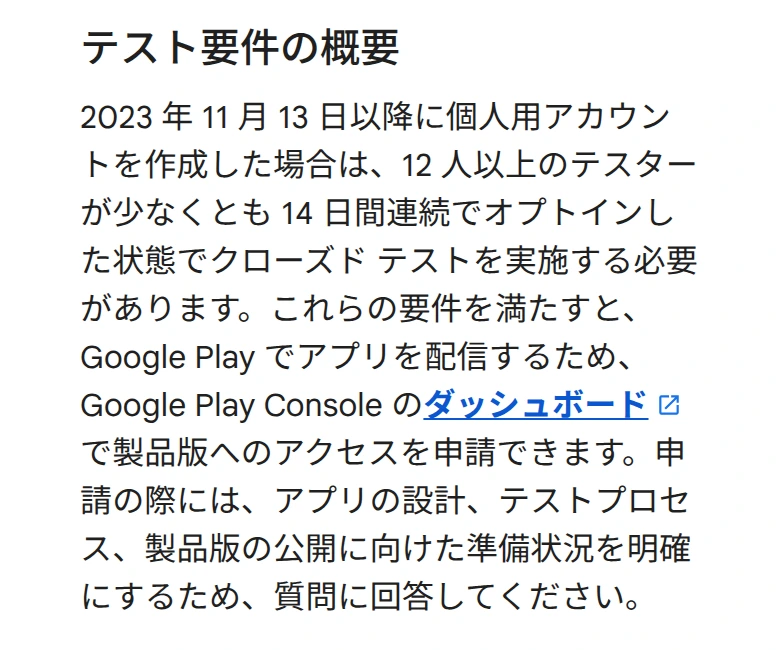 テスト要件の概要。2023 年 11 月 13 日以降に個人用アカウントを作成した場合は、12 人以上のテスターが少なくとも 14 日間連続でオプトインした状態でクローズド テストを実施する必要があります。これらの要件を満たすと、Google Play Console のダッシュボードで製品版へのアクセスを申請できます、という文