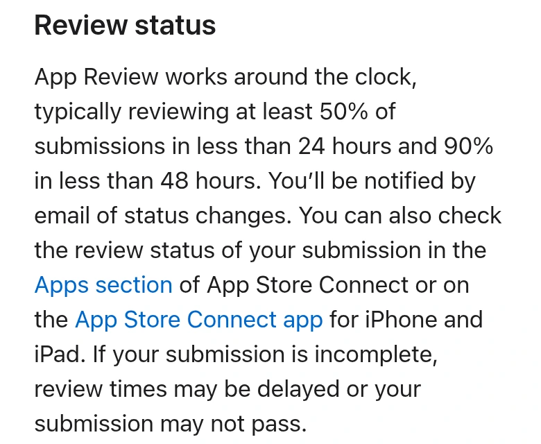 Review status. App Review works around the clock, typically reviewing at least 50% of submissions in less than 24 hours and 90% in less than 48 hours. If your submission is incomplete, review times may be delayed or your submission may not pass. という文