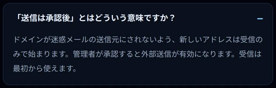 「送信は承認後」とはどういう意味ですか？ ドメインが迷惑メールの送信元にされないよう、新しいアドレスは受信のみで始まります。管理者が承認すると外部送信が有効になります。受信は最初から使えます。